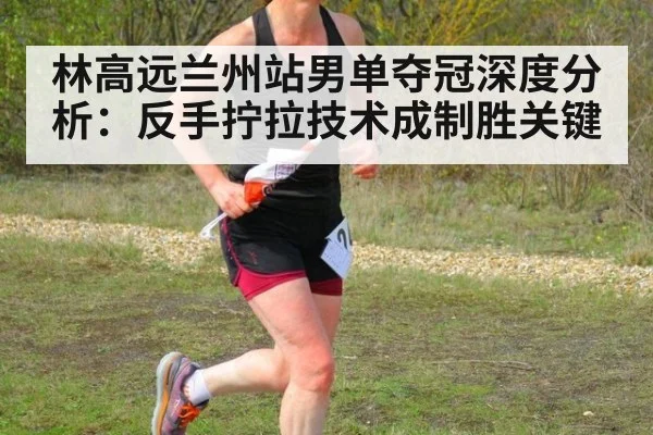 林高远兰州站男单夺冠深度分析：反手拧拉技术成制胜关键（j9.com）