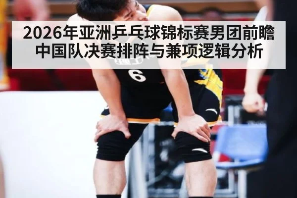 2026年亚洲乒乓球锦标赛男团前瞻 中国队决赛排阵与兼项逻辑分析